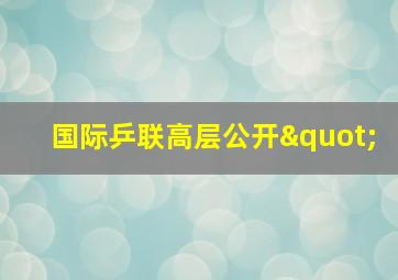 国际乒联高层公开"